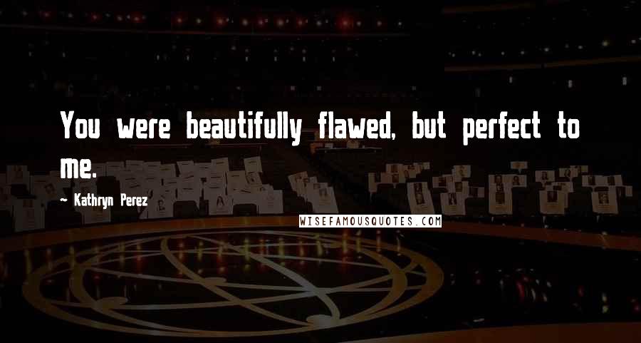Kathryn Perez Quotes: You were beautifully flawed, but perfect to me.