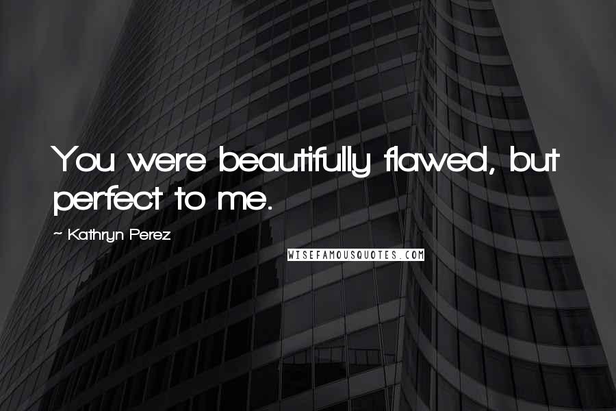 Kathryn Perez Quotes: You were beautifully flawed, but perfect to me.