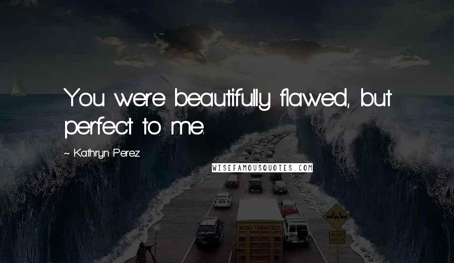 Kathryn Perez Quotes: You were beautifully flawed, but perfect to me.