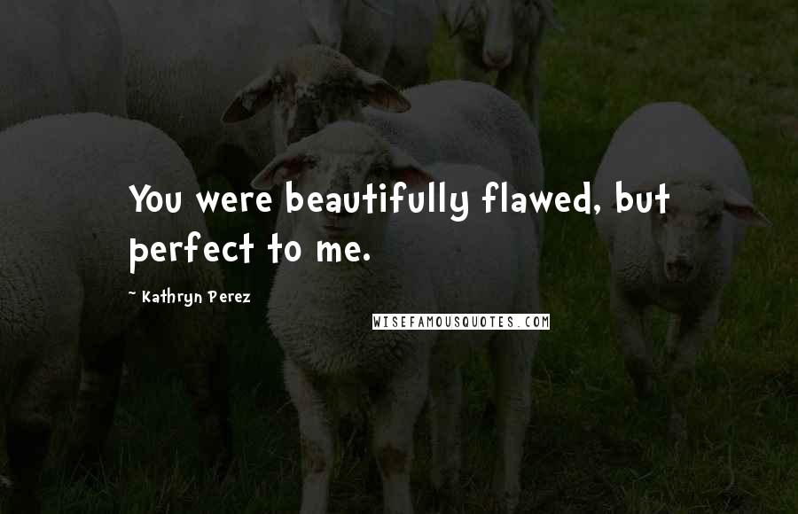 Kathryn Perez Quotes: You were beautifully flawed, but perfect to me.