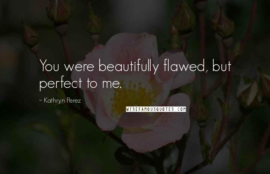 Kathryn Perez Quotes: You were beautifully flawed, but perfect to me.