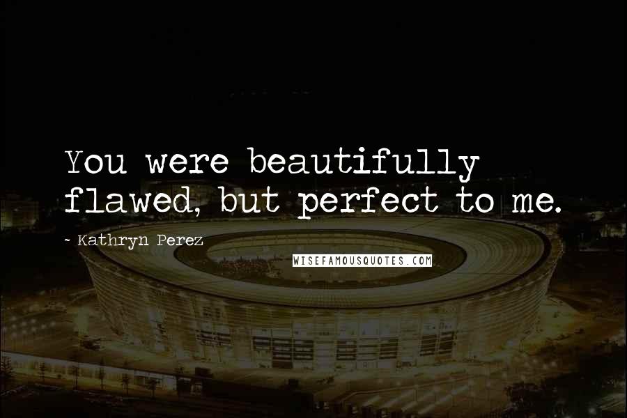 Kathryn Perez Quotes: You were beautifully flawed, but perfect to me.