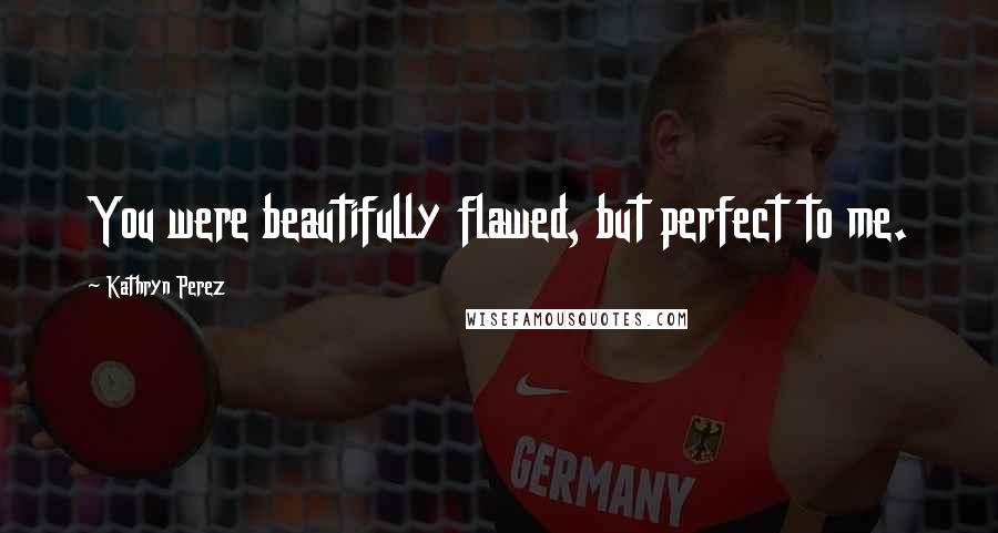 Kathryn Perez Quotes: You were beautifully flawed, but perfect to me.