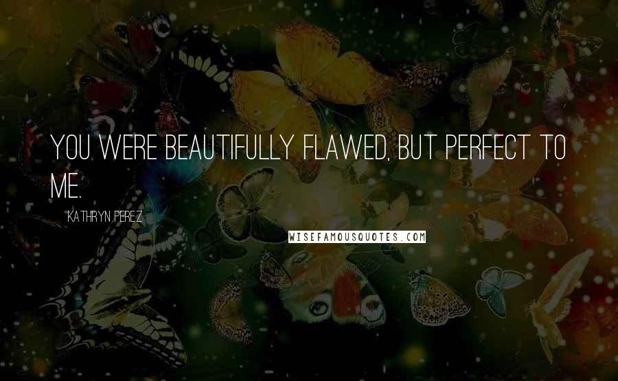 Kathryn Perez Quotes: You were beautifully flawed, but perfect to me.