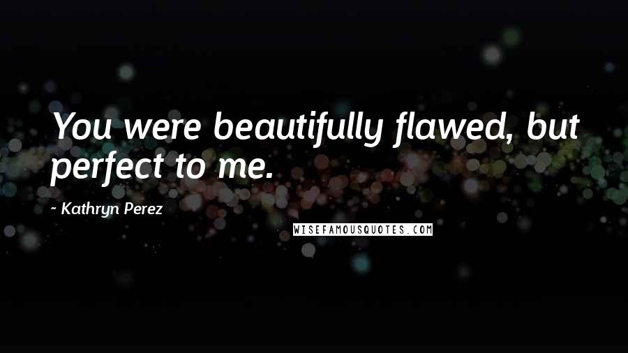 Kathryn Perez Quotes: You were beautifully flawed, but perfect to me.