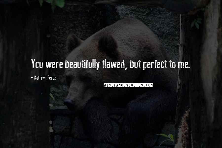 Kathryn Perez Quotes: You were beautifully flawed, but perfect to me.
