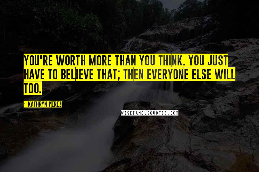 Kathryn Perez Quotes: You're worth more than you think. You just have to believe that; then everyone else will too.