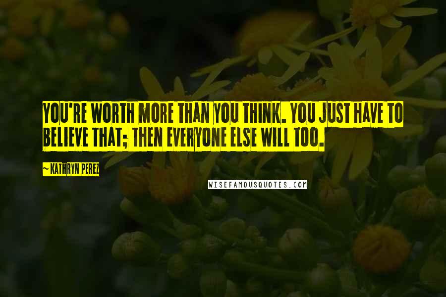 Kathryn Perez Quotes: You're worth more than you think. You just have to believe that; then everyone else will too.