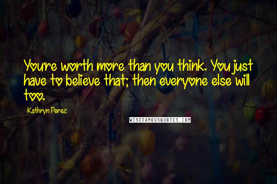 Kathryn Perez Quotes: You're worth more than you think. You just have to believe that; then everyone else will too.