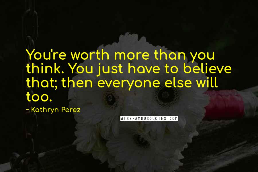 Kathryn Perez Quotes: You're worth more than you think. You just have to believe that; then everyone else will too.