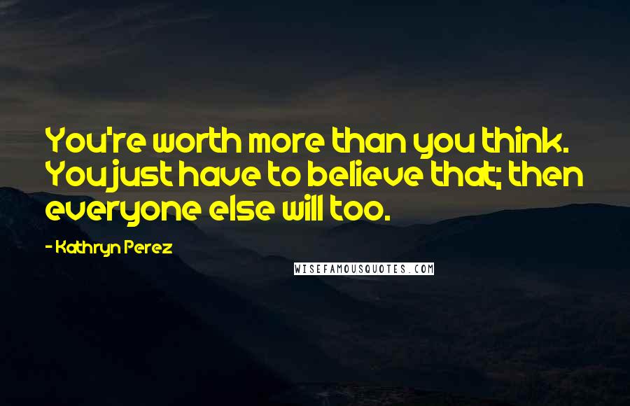 Kathryn Perez Quotes: You're worth more than you think. You just have to believe that; then everyone else will too.