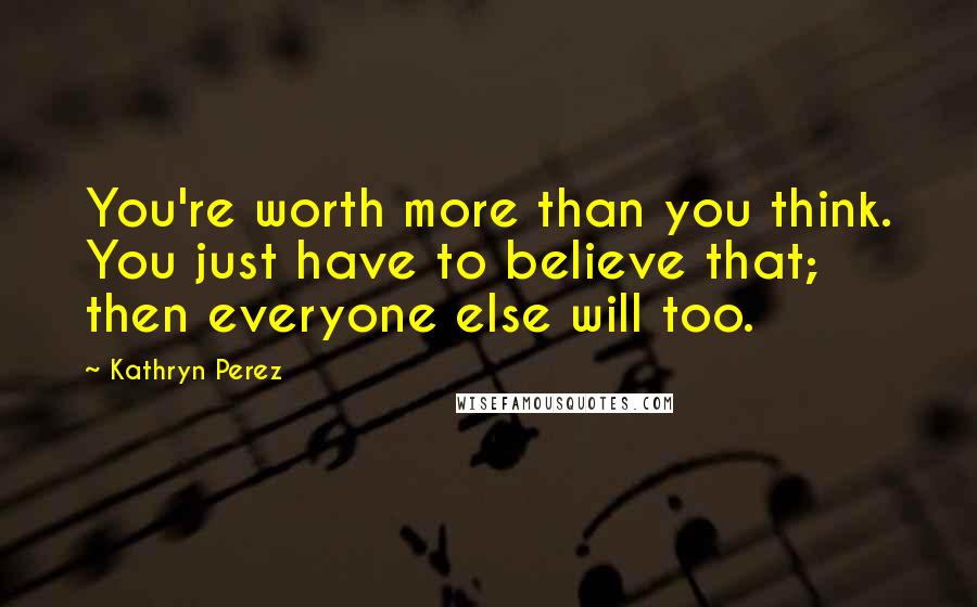 Kathryn Perez Quotes: You're worth more than you think. You just have to believe that; then everyone else will too.