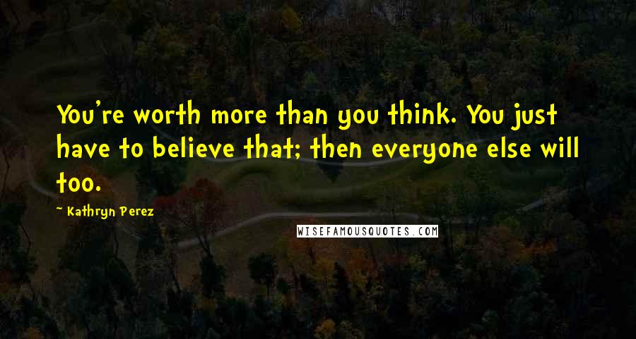 Kathryn Perez Quotes: You're worth more than you think. You just have to believe that; then everyone else will too.