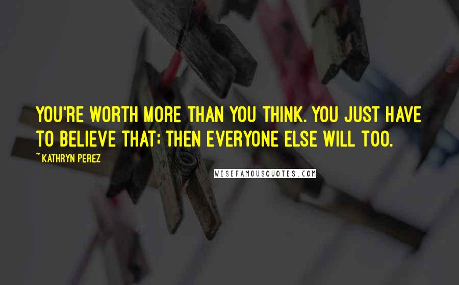 Kathryn Perez Quotes: You're worth more than you think. You just have to believe that; then everyone else will too.