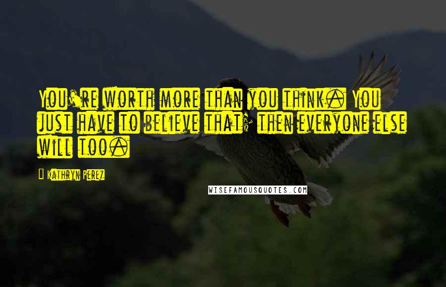 Kathryn Perez Quotes: You're worth more than you think. You just have to believe that; then everyone else will too.