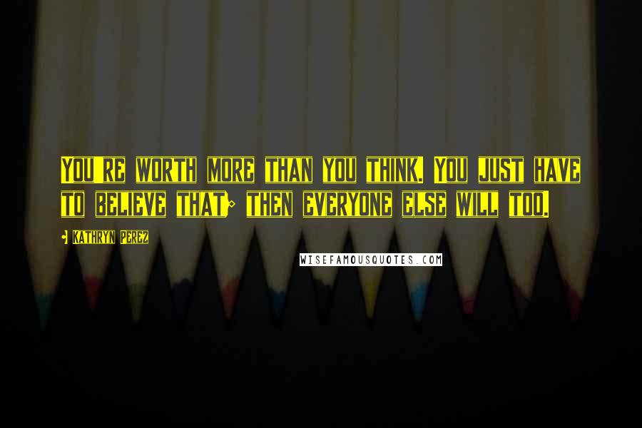 Kathryn Perez Quotes: You're worth more than you think. You just have to believe that; then everyone else will too.