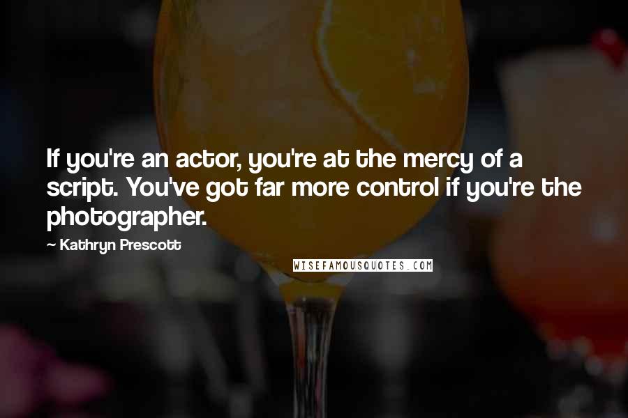 Kathryn Prescott Quotes: If you're an actor, you're at the mercy of a script. You've got far more control if you're the photographer.