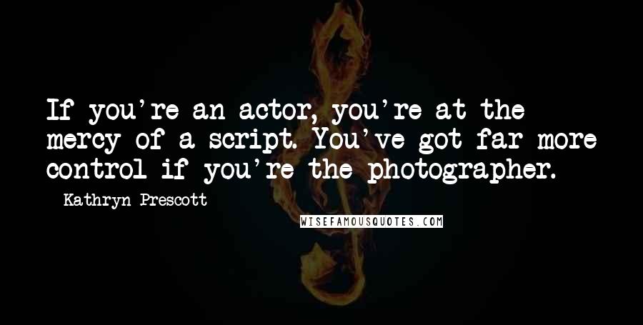 Kathryn Prescott Quotes: If you're an actor, you're at the mercy of a script. You've got far more control if you're the photographer.