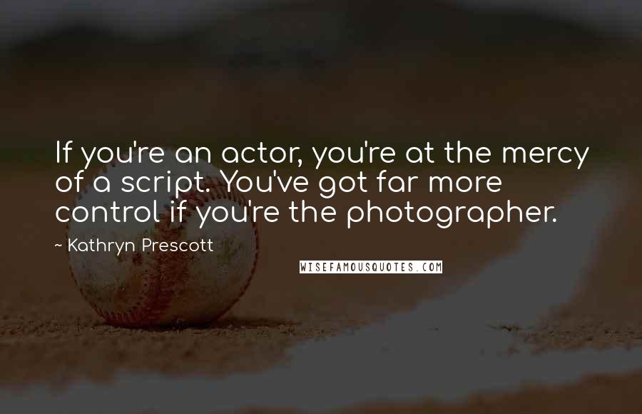 Kathryn Prescott Quotes: If you're an actor, you're at the mercy of a script. You've got far more control if you're the photographer.