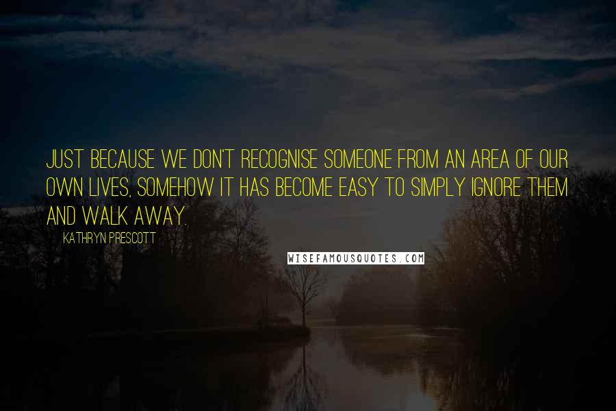 Kathryn Prescott Quotes: Just because we don't recognise someone from an area of our own lives, somehow it has become easy to simply ignore them and walk away.