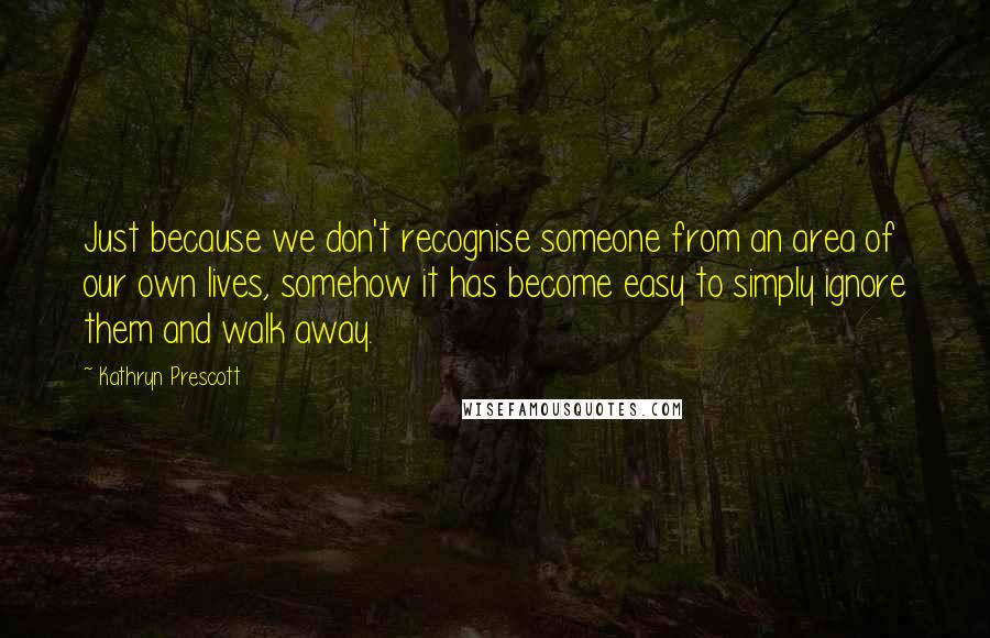 Kathryn Prescott Quotes: Just because we don't recognise someone from an area of our own lives, somehow it has become easy to simply ignore them and walk away.