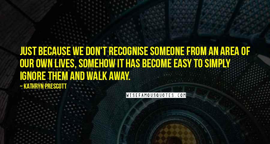 Kathryn Prescott Quotes: Just because we don't recognise someone from an area of our own lives, somehow it has become easy to simply ignore them and walk away.
