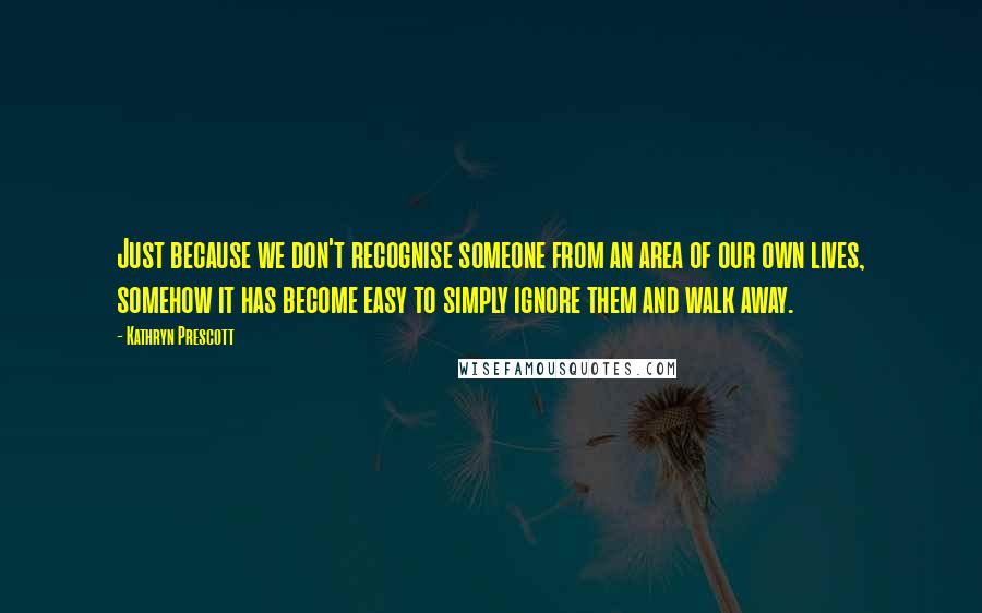 Kathryn Prescott Quotes: Just because we don't recognise someone from an area of our own lives, somehow it has become easy to simply ignore them and walk away.