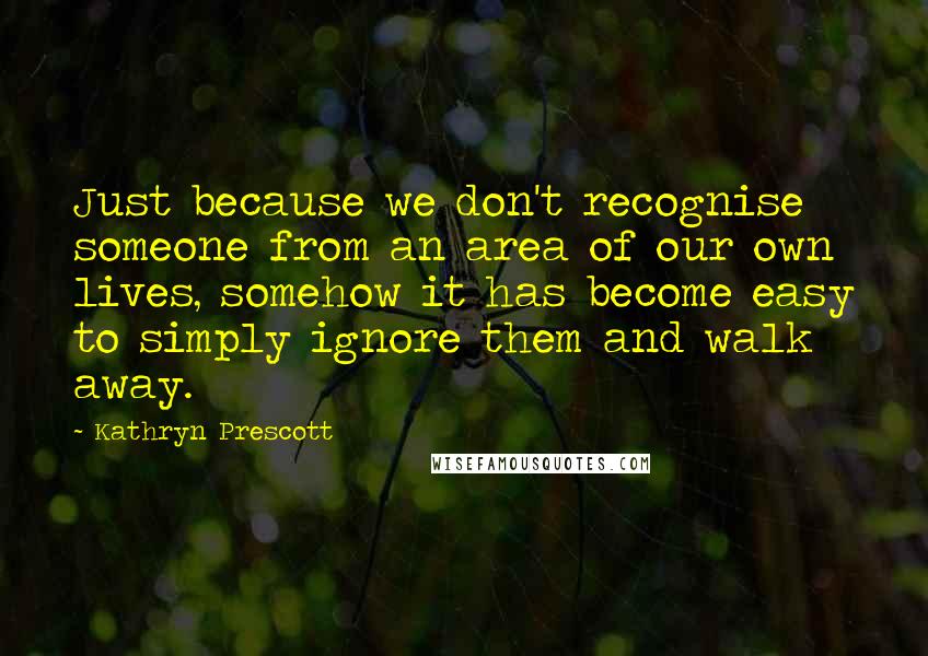 Kathryn Prescott Quotes: Just because we don't recognise someone from an area of our own lives, somehow it has become easy to simply ignore them and walk away.