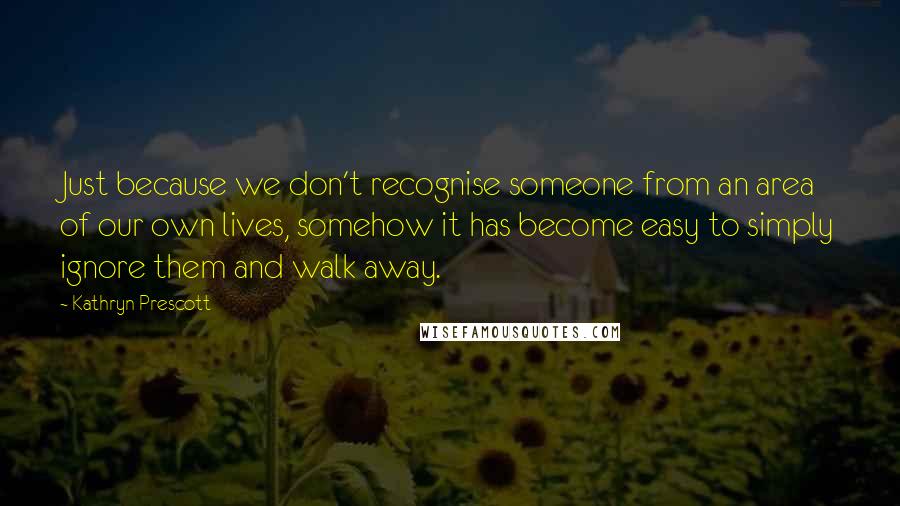 Kathryn Prescott Quotes: Just because we don't recognise someone from an area of our own lives, somehow it has become easy to simply ignore them and walk away.