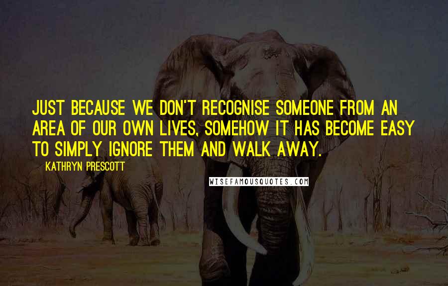 Kathryn Prescott Quotes: Just because we don't recognise someone from an area of our own lives, somehow it has become easy to simply ignore them and walk away.