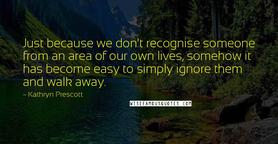 Kathryn Prescott Quotes: Just because we don't recognise someone from an area of our own lives, somehow it has become easy to simply ignore them and walk away.