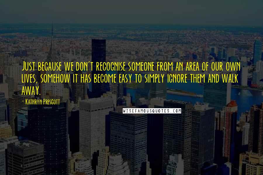 Kathryn Prescott Quotes: Just because we don't recognise someone from an area of our own lives, somehow it has become easy to simply ignore them and walk away.