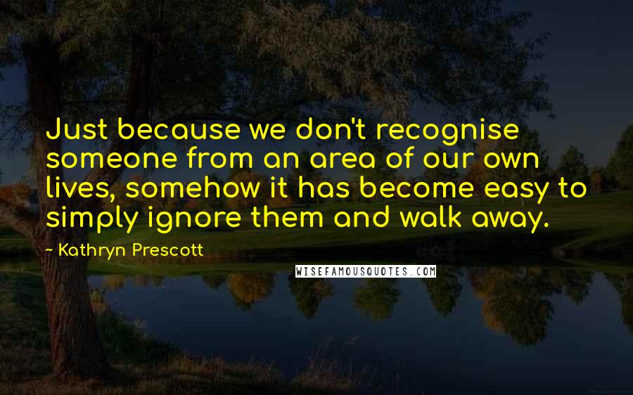 Kathryn Prescott Quotes: Just because we don't recognise someone from an area of our own lives, somehow it has become easy to simply ignore them and walk away.