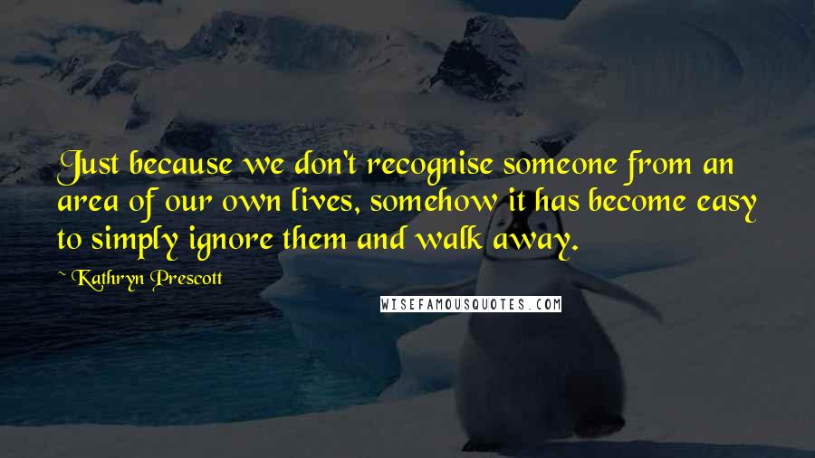 Kathryn Prescott Quotes: Just because we don't recognise someone from an area of our own lives, somehow it has become easy to simply ignore them and walk away.