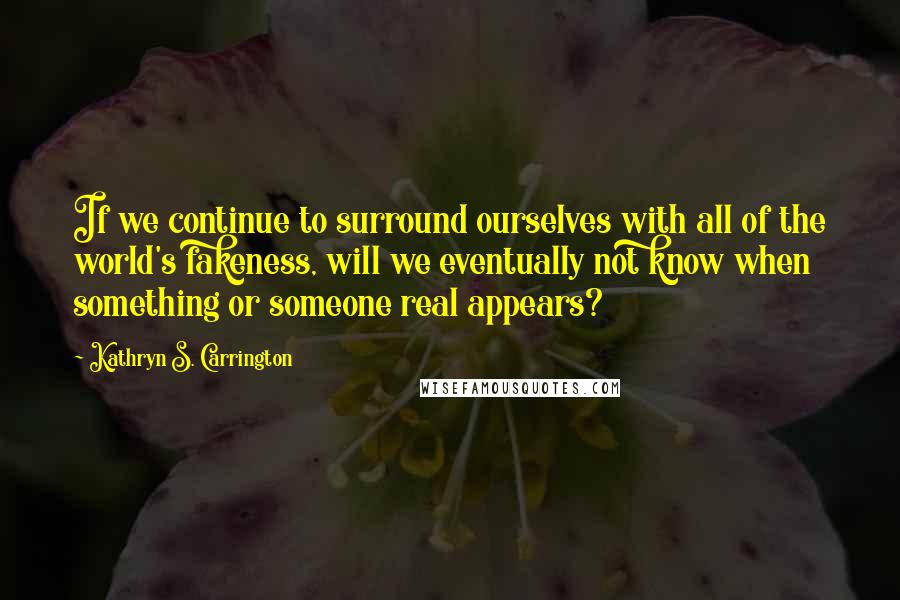 Kathryn S. Carrington Quotes: If we continue to surround ourselves with all of the world's fakeness, will we eventually not know when something or someone real appears?