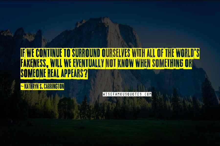 Kathryn S. Carrington Quotes: If we continue to surround ourselves with all of the world's fakeness, will we eventually not know when something or someone real appears?