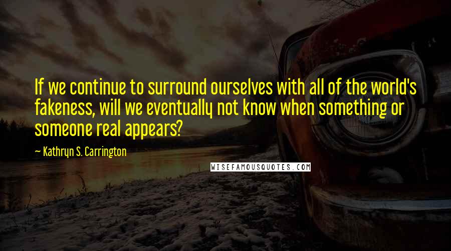 Kathryn S. Carrington Quotes: If we continue to surround ourselves with all of the world's fakeness, will we eventually not know when something or someone real appears?