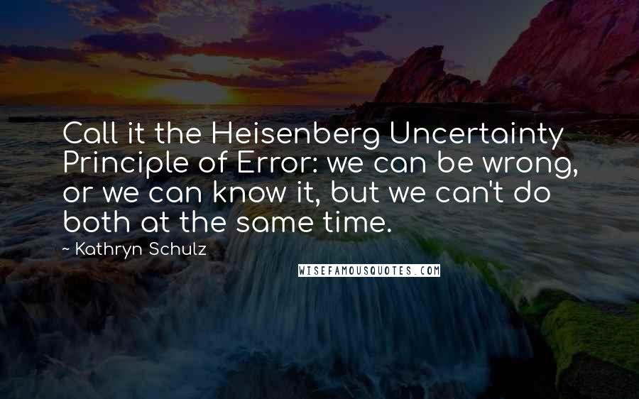 Kathryn Schulz Quotes: Call it the Heisenberg Uncertainty Principle of Error: we can be wrong, or we can know it, but we can't do both at the same time.