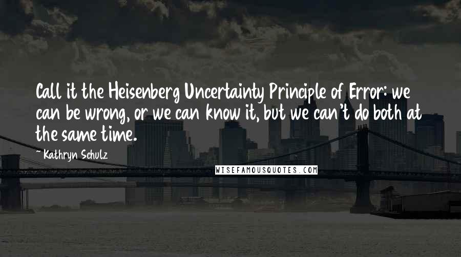 Kathryn Schulz Quotes: Call it the Heisenberg Uncertainty Principle of Error: we can be wrong, or we can know it, but we can't do both at the same time.