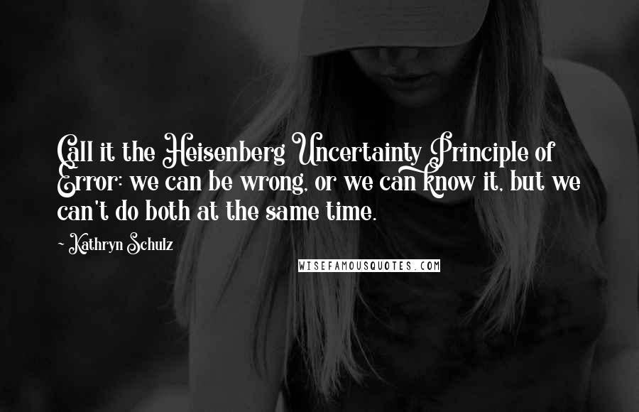 Kathryn Schulz Quotes: Call it the Heisenberg Uncertainty Principle of Error: we can be wrong, or we can know it, but we can't do both at the same time.