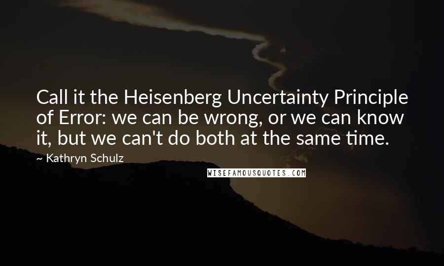 Kathryn Schulz Quotes: Call it the Heisenberg Uncertainty Principle of Error: we can be wrong, or we can know it, but we can't do both at the same time.