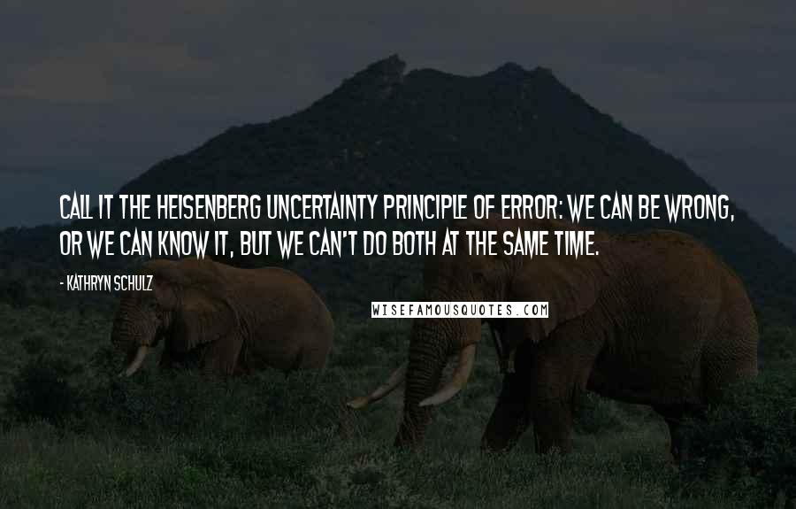 Kathryn Schulz Quotes: Call it the Heisenberg Uncertainty Principle of Error: we can be wrong, or we can know it, but we can't do both at the same time.