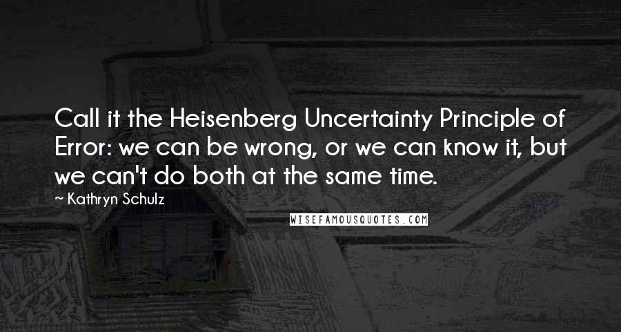 Kathryn Schulz Quotes: Call it the Heisenberg Uncertainty Principle of Error: we can be wrong, or we can know it, but we can't do both at the same time.