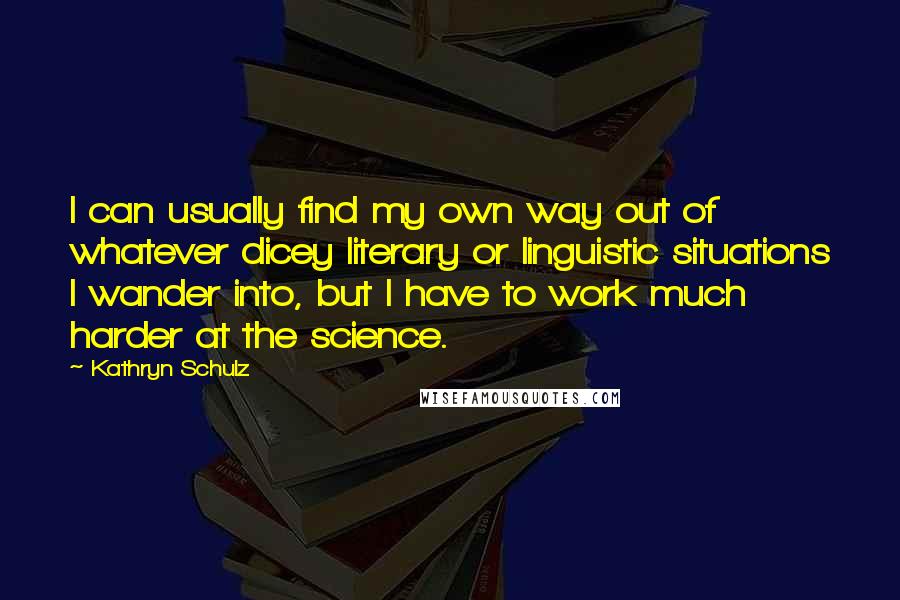 Kathryn Schulz Quotes: I can usually find my own way out of whatever dicey literary or linguistic situations I wander into, but I have to work much harder at the science.