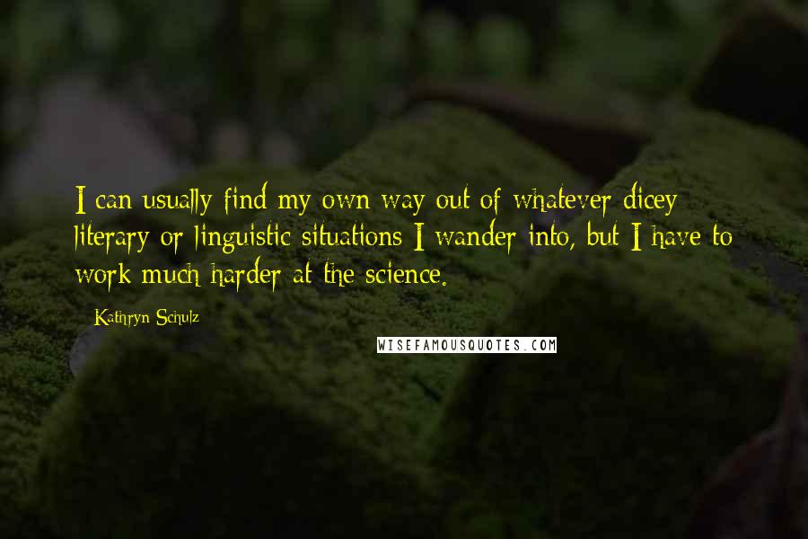 Kathryn Schulz Quotes: I can usually find my own way out of whatever dicey literary or linguistic situations I wander into, but I have to work much harder at the science.