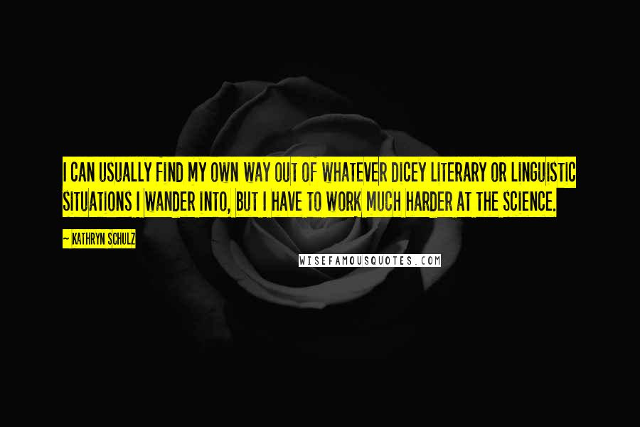 Kathryn Schulz Quotes: I can usually find my own way out of whatever dicey literary or linguistic situations I wander into, but I have to work much harder at the science.