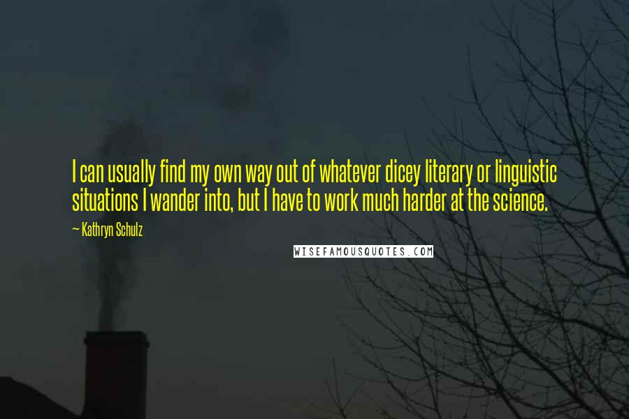 Kathryn Schulz Quotes: I can usually find my own way out of whatever dicey literary or linguistic situations I wander into, but I have to work much harder at the science.