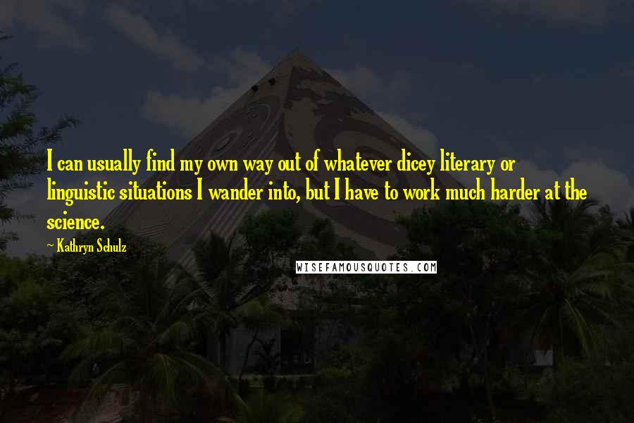 Kathryn Schulz Quotes: I can usually find my own way out of whatever dicey literary or linguistic situations I wander into, but I have to work much harder at the science.