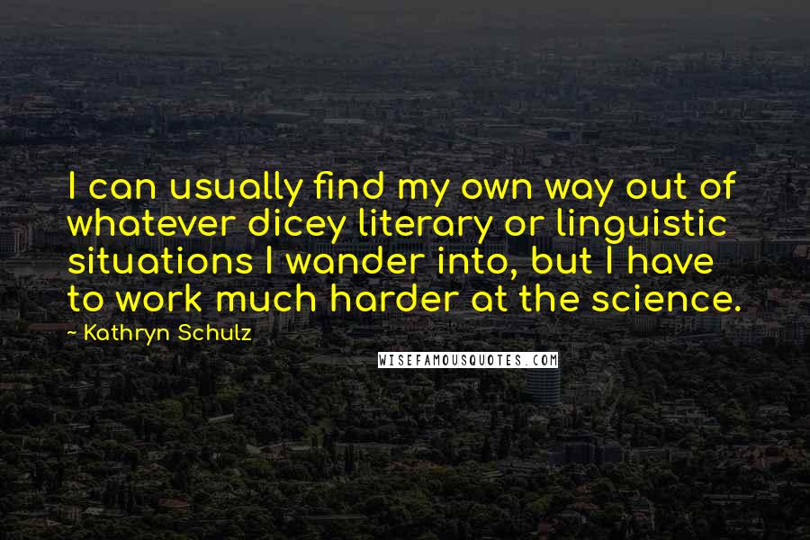 Kathryn Schulz Quotes: I can usually find my own way out of whatever dicey literary or linguistic situations I wander into, but I have to work much harder at the science.