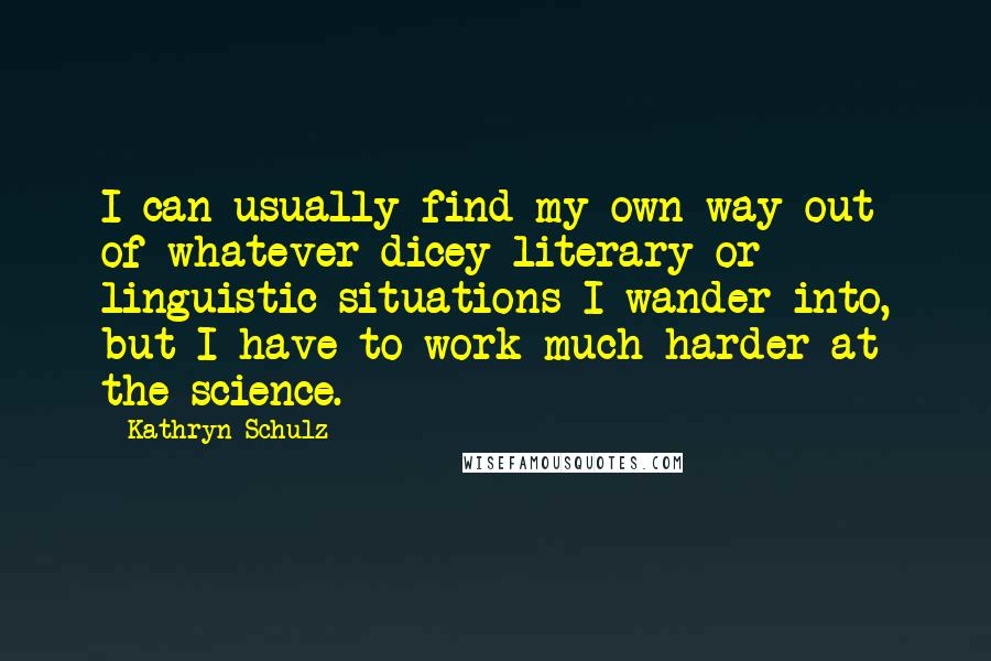 Kathryn Schulz Quotes: I can usually find my own way out of whatever dicey literary or linguistic situations I wander into, but I have to work much harder at the science.